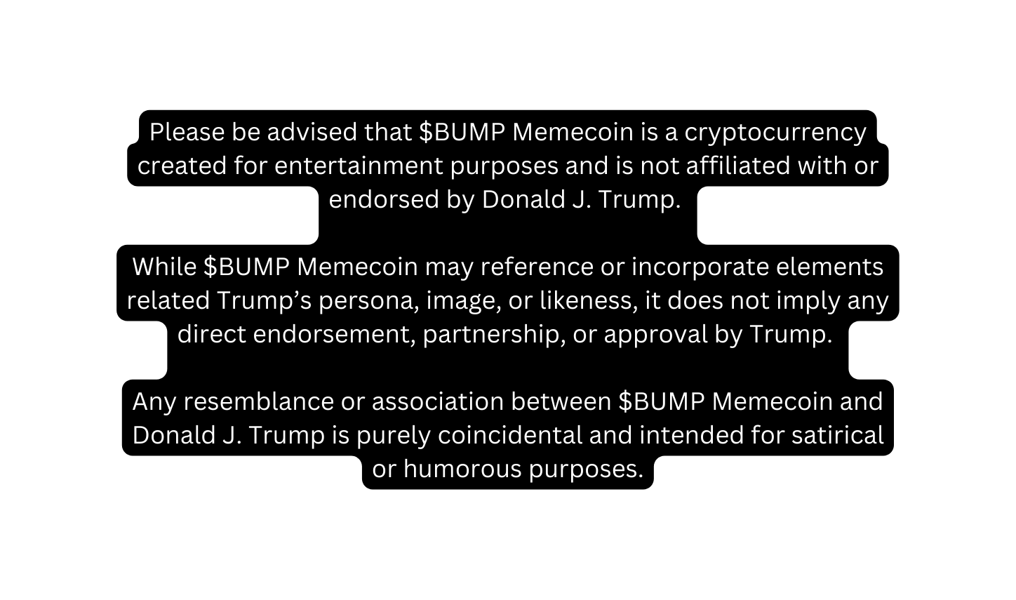 Please be advised that BUMP Memecoin is a cryptocurrency created for entertainment purposes and is not affiliated with or endorsed by Donald J Trump While BUMP Memecoin may reference or incorporate elements related Trump s persona image or likeness it does not imply any direct endorsement partnership or approval by Trump Any resemblance or association between BUMP Memecoin and Donald J Trump is purely coincidental and intended for satirical or humorous purposes